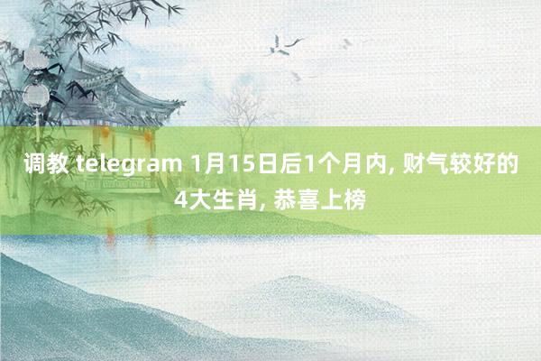 调教 telegram 1月15日后1个月内， 财气较好的4大生肖， 恭喜上榜