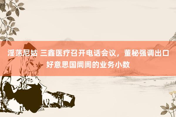 淫荡尼姑 三鑫医疗召开电话会议，董秘强调出口好意思国阛阓的业务小数