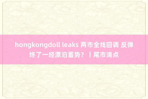hongkongdoll leaks 两市全线回调 反弹终了一经漂泊蓄势？丨尾市清点