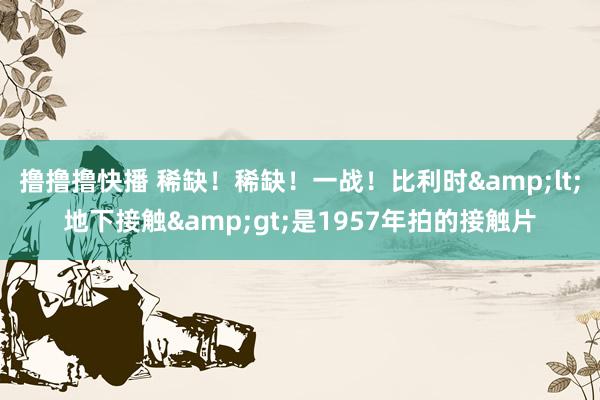 撸撸撸快播 稀缺！稀缺！一战！比利时&lt;地下接触&gt;是1957年拍的接触片