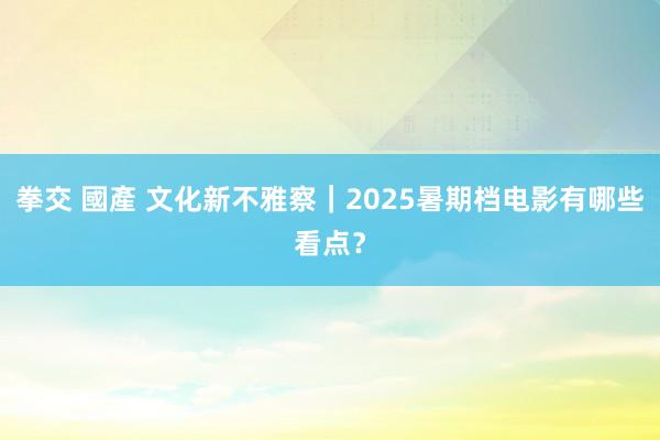 拳交 國產 文化新不雅察｜2025暑期档电影有哪些看点？