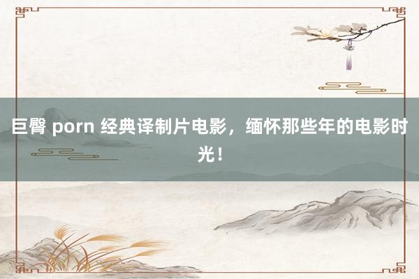 巨臀 porn 经典译制片电影，缅怀那些年的电影时光！