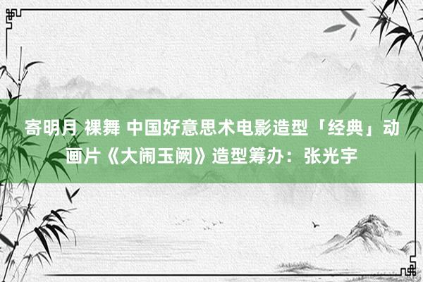 寄明月 裸舞 中国好意思术电影造型「经典」动画片《大闹玉阙》造型筹办：张光宇